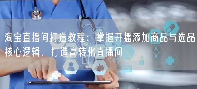 淘宝直播间打造教程:掌握开播添加商品与选品核心逻辑,打造高转化直播间