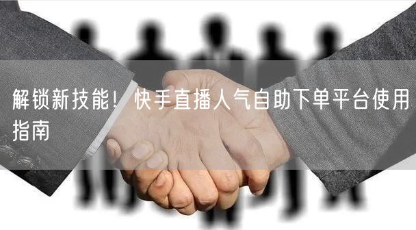 解锁新技能！快手直播人气自助下单平台使用指南