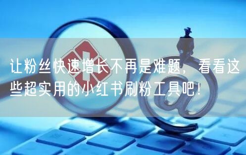 让粉丝快速增长不再是难题,看看这些超实用的小红书刷粉工具吧!